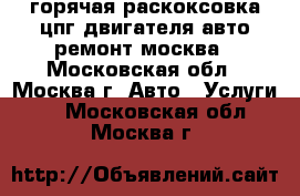 горячая раскоксовка цпг-двигателя авто ремонт москва - Московская обл., Москва г. Авто » Услуги   . Московская обл.,Москва г.